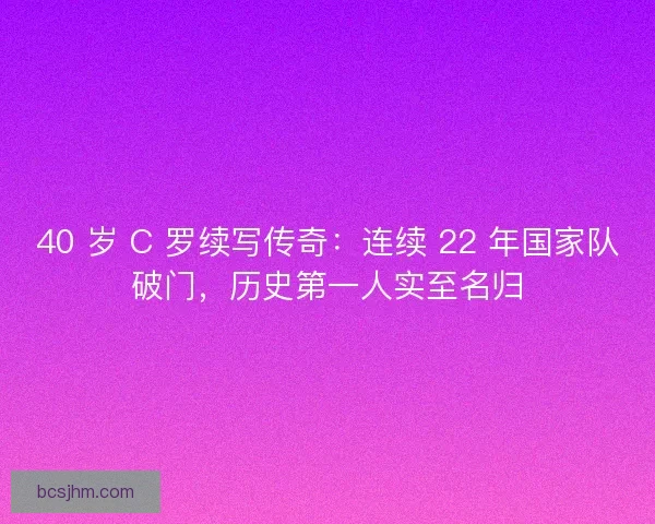 40 岁 C 罗续写传奇：连续 22 年国家队破门，历史第一人实至名归