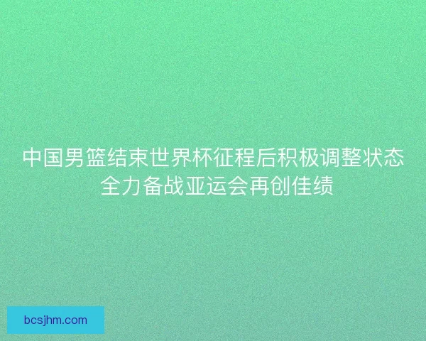 中国男篮结束世界杯征程后积极调整状态 全力备战亚运会再创佳绩