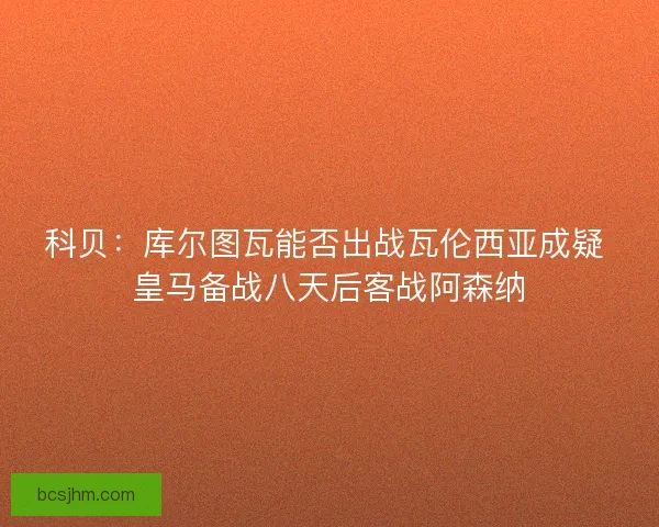 科贝:库尔图瓦能否出战瓦伦西亚成疑 皇马备战八天后客战阿森纳 科贝:库尔图瓦能否出战瓦伦西亚成疑 皇马备战八天后客战阿森纳