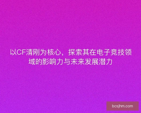 以CF清刚为核心，探索其在电子竞技领域的影响力与未来发展潜力