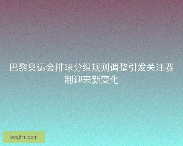 巴黎奥运会排球分组规则调整引发关注赛制迎来新变化 巴黎奥运会排球分组规则调整引发关注赛制迎来新变化
