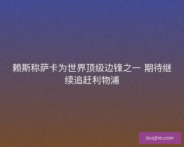 赖斯称萨卡为世界顶级边锋之一 期待继续追赶利物浦