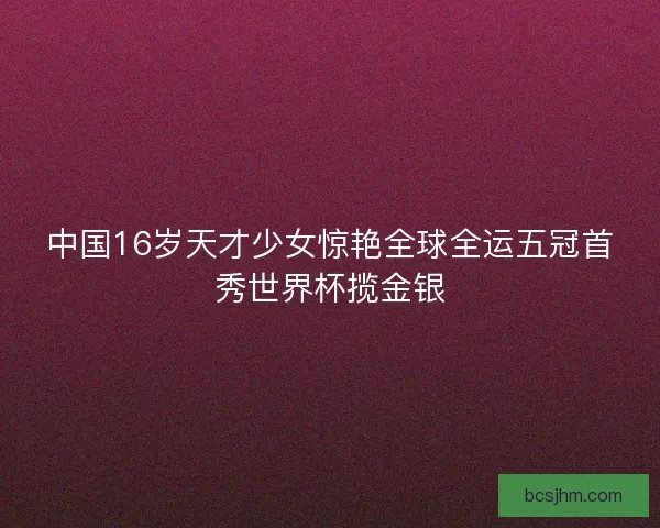 中国16岁天才少女惊艳全球全运五冠首秀世界杯揽金银