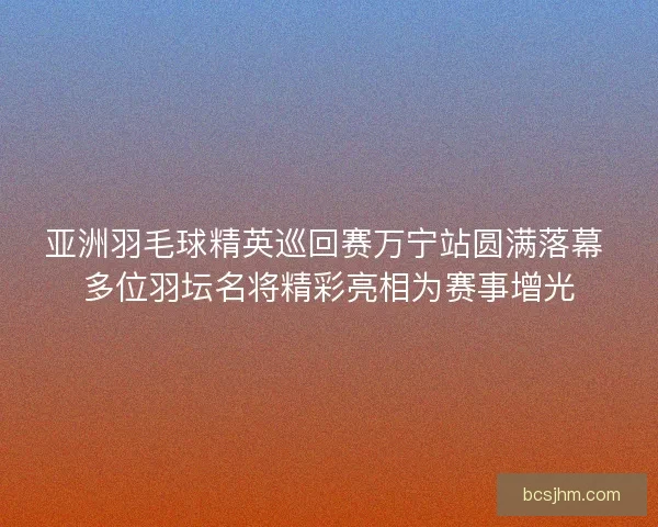 亚洲羽毛球精英巡回赛万宁站圆满落幕 多位羽坛名将精彩亮相为赛事增光