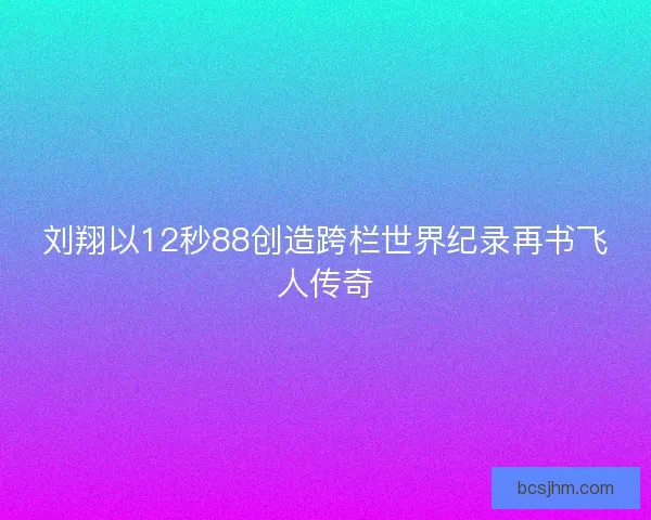 刘翔以12秒88创造跨栏世界纪录再书飞人传奇
