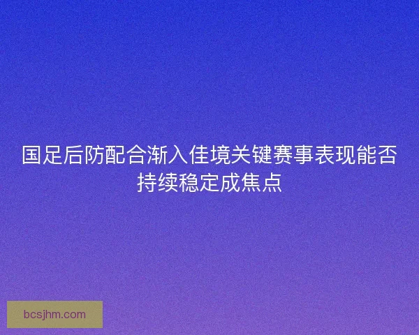 国足后防配合渐入佳境关键赛事表现能否持续稳定成焦点