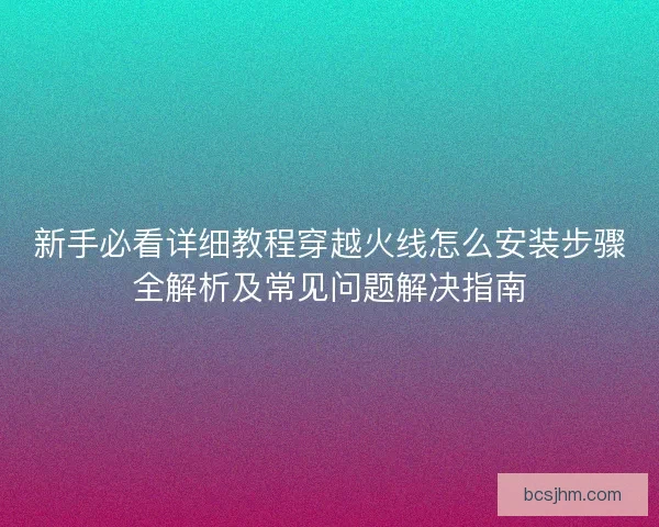 新手必看详细教程穿越火线怎么安装步骤全解析及常见问题解决指南