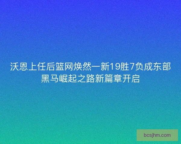 沃恩上任后篮网焕然一新19胜7负成东部黑马崛起之路新篇章开启