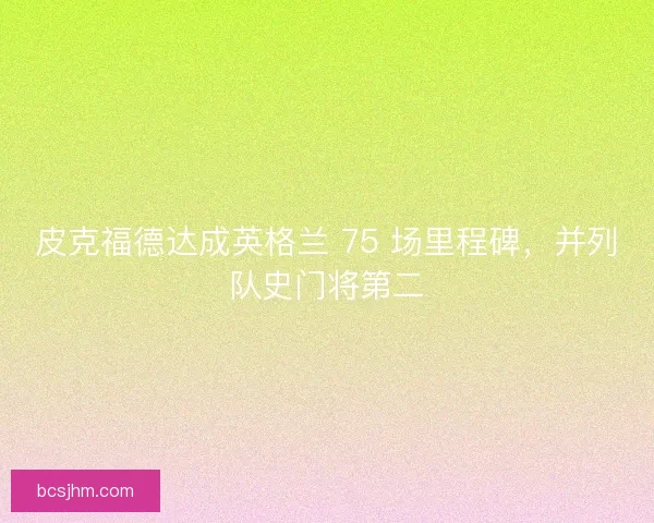 皮克福德达成英格兰 75 场里程碑，并列队史门将第二