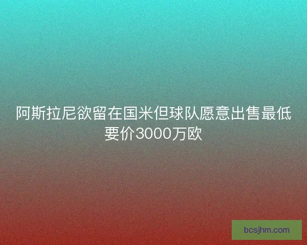 阿斯拉尼欲留在国米但球队愿意出售最低要价3000万欧