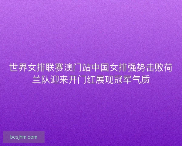 世界女排联赛澳门站中国女排强势击败荷兰队迎来开门红展现冠军气质