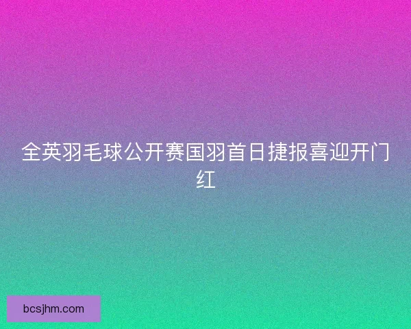全英羽毛球公开赛国羽首日捷报喜迎开门红