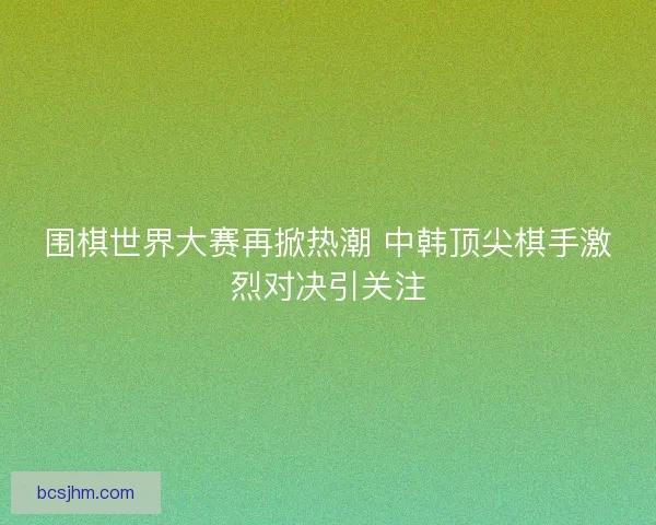 围棋世界大赛再掀热潮 中韩顶尖棋手激烈对决引关注