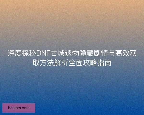 深度探秘DNF古城遗物隐藏剧情与高效获取方法解析全面攻略指南