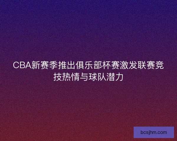CBA新赛季推出俱乐部杯赛激发联赛竞技热情与球队潜力