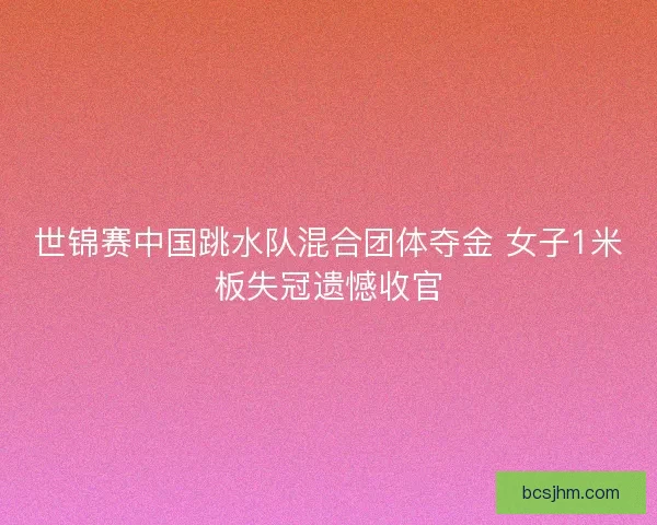 世锦赛中国跳水队混合团体夺金 女子1米板失冠遗憾收官 世锦赛中国跳水队混合团体夺金 女子1米板失冠遗憾收官