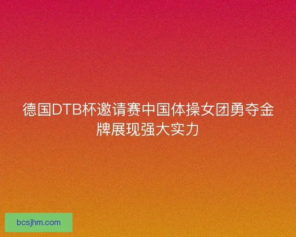 德国DTB杯邀请赛中国体操女团勇夺金牌展现强大实力 德国DTB杯邀请赛中国体操女团勇夺金牌展现强大实力