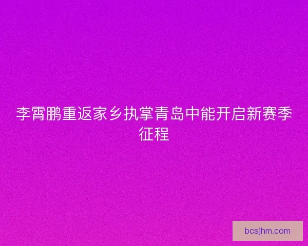 李霄鹏重返家乡执掌青岛中能开启新赛季征程 李霄鹏重返家乡执掌青岛中能开启新赛季征程