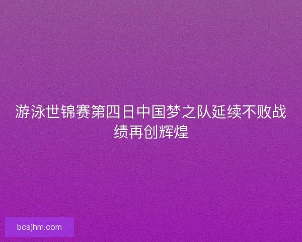 游泳世锦赛第四日中国梦之队延续不败战绩再创辉煌 游泳世锦赛第四日中国梦之队延续不败战绩再创辉煌