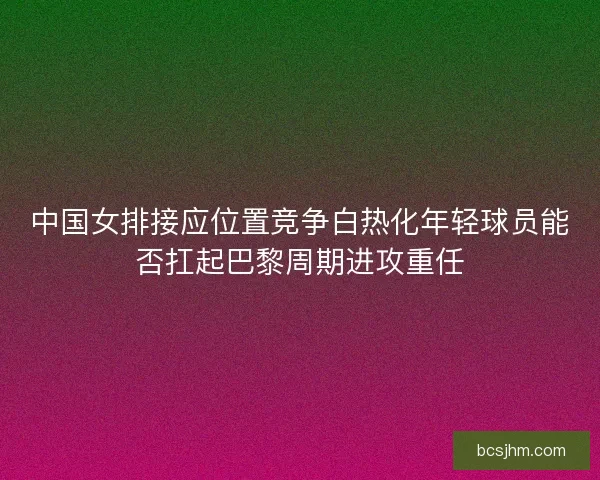 中国女排接应位置竞争白热化年轻球员能否扛起巴黎周期进攻重任