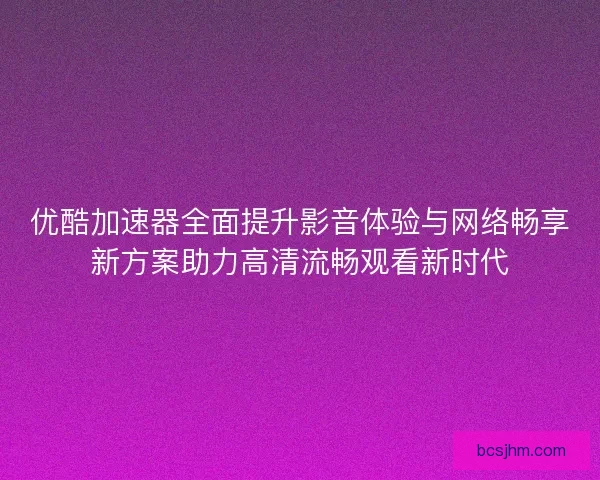优酷加速器全面提升影音体验与网络畅享新方案助力高清流畅观看新时代 优酷加速器全面提升影音体验与网络畅享新方案助力高清流畅观看新时代