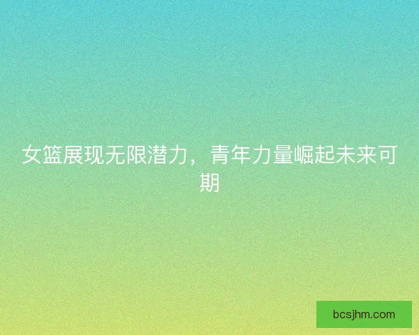 女篮展现无限潜力，青年力量崛起未来可期