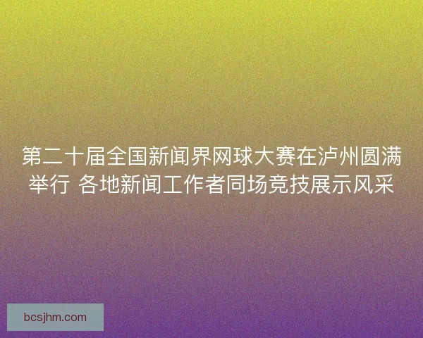 第二十届全国新闻界网球大赛在泸州圆满举行 各地新闻工作者同场竞技展示风采 第二十届全国新闻界网球大赛在泸州圆满举行 各地新闻工作者同场竞技展示风采