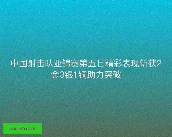 中国射击队亚锦赛第五日精彩表现斩获2金3银1铜助力突破 中国射击队亚锦赛第五日精彩表现斩获2金3银1铜助力突破