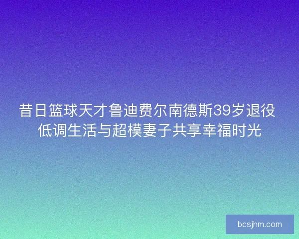 昔日篮球天才鲁迪费尔南德斯39岁退役 低调生活与超模妻子共享幸福时光 昔日篮球天才鲁迪费尔南德斯39岁退役 低调生活与超模妻子共享幸福时光