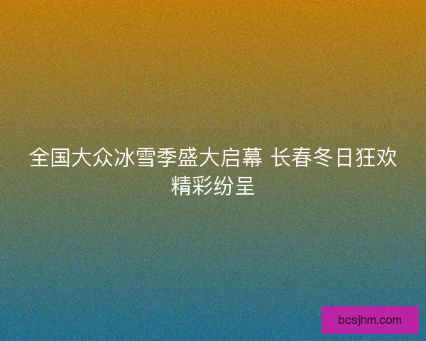 全国大众冰雪季盛大启幕 长春冬日狂欢精彩纷呈