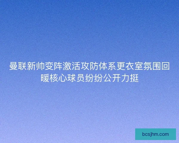 曼联新帅变阵激活攻防体系更衣室氛围回暖核心球员纷纷公开力挺