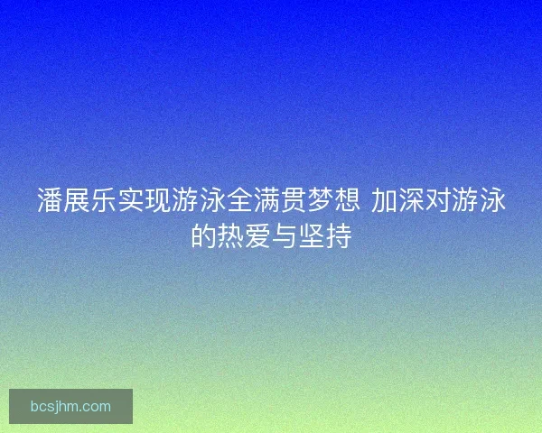 潘展乐实现游泳全满贯梦想 加深对游泳的热爱与坚持