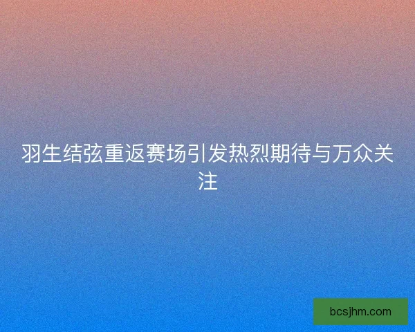 羽生结弦重返赛场引发热烈期待与万众关注