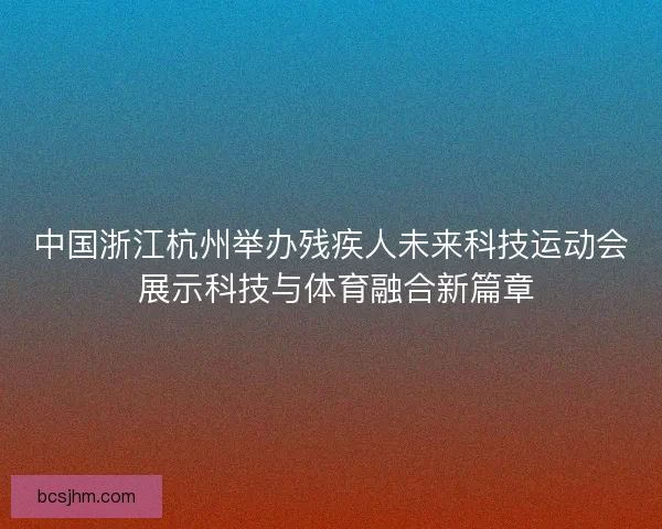 中国浙江杭州举办残疾人未来科技运动会 展示科技与体育融合新篇章