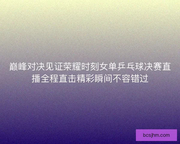 巅峰对决见证荣耀时刻女单乒乓球决赛直播全程直击精彩瞬间不容错过