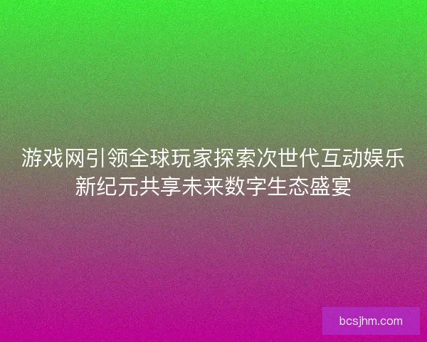 游戏网引领全球玩家探索次世代互动娱乐新纪元共享未来数字生态盛宴 游戏网引领全球玩家探索次世代互动娱乐新纪元共享未来数字生态盛宴