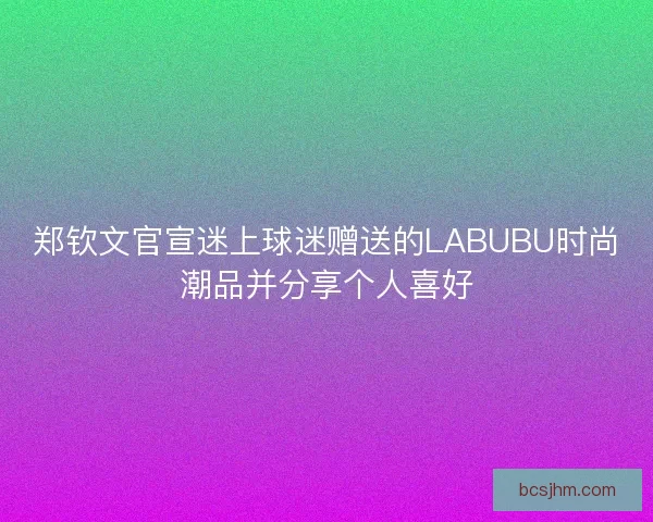 郑钦文官宣迷上球迷赠送的LABUBU时尚潮品并分享个人喜好 郑钦文官宣迷上球迷赠送的LABUBU时尚潮品并分享个人喜好