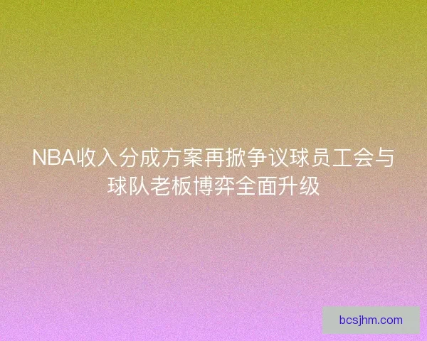 NBA收入分成方案再掀争议球员工会与球队老板博弈全面升级 NBA收入分成方案再掀争议球员工会与球队老板博弈全面升级
