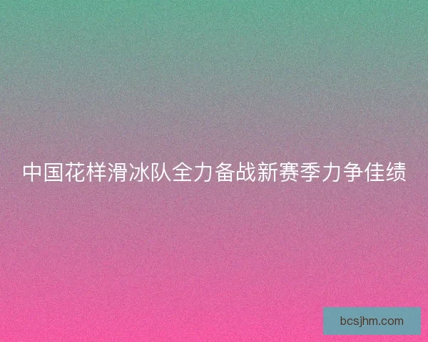 中国花样滑冰队全力备战新赛季力争佳绩 中国花样滑冰队全力备战新赛季力争佳绩