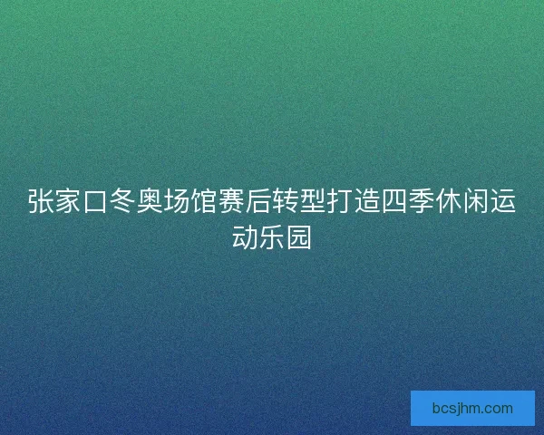 张家口冬奥场馆赛后转型打造四季休闲运动乐园 张家口冬奥场馆赛后转型打造四季休闲运动乐园
