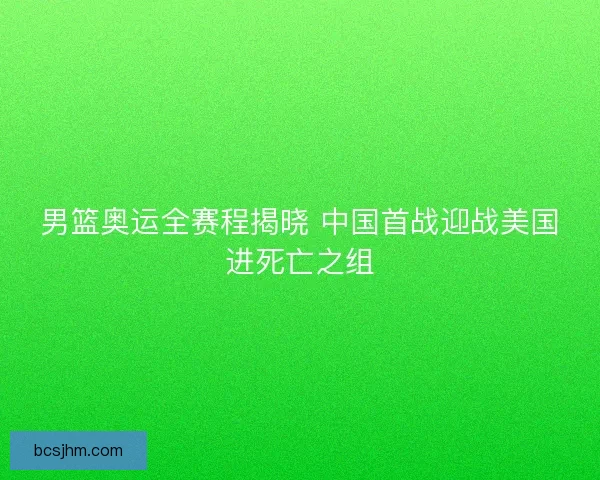 男篮奥运全赛程揭晓 中国首战迎战美国进死亡之组
