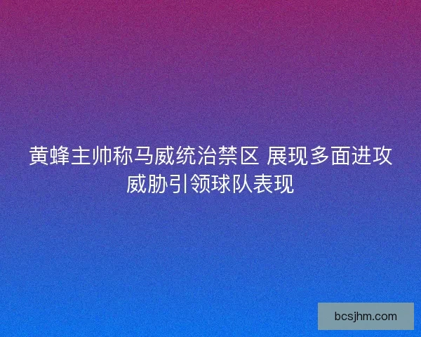 黄蜂主帅称马威统治禁区 展现多面进攻威胁引领球队表现 黄蜂主帅称马威统治禁区 展现多面进攻威胁引领球队表现